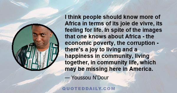 I think people should know more of Africa in terms of its joie de vivre, its feeling for life. In spite of the images that one knows about Africa - the economic poverty, the corruption - there's a joy to living and a