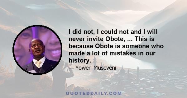 I did not, I could not and I will never invite Obote, ... This is because Obote is someone who made a lot of mistakes in our history.