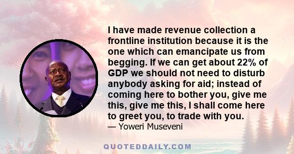 I have made revenue collection a frontline institution because it is the one which can emancipate us from begging. If we can get about 22% of GDP we should not need to disturb anybody asking for aid; instead of coming