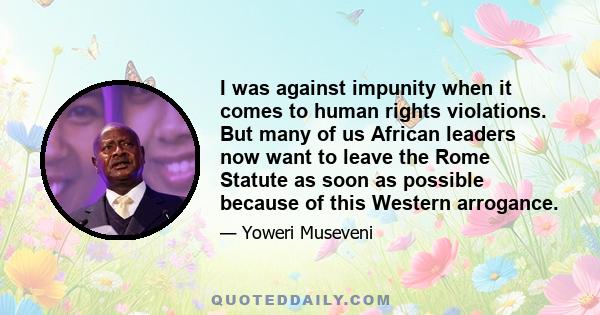 I was against impunity when it comes to human rights violations. But many of us African leaders now want to leave the Rome Statute as soon as possible because of this Western arrogance.