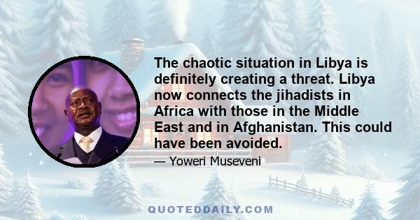 The chaotic situation in Libya is definitely creating a threat. Libya now connects the jihadists in Africa with those in the Middle East and in Afghanistan. This could have been avoided.