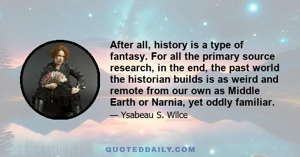 After all, history is a type of fantasy. For all the primary source research, in the end, the past world the historian builds is as weird and remote from our own as Middle Earth or Narnia, yet oddly familiar.