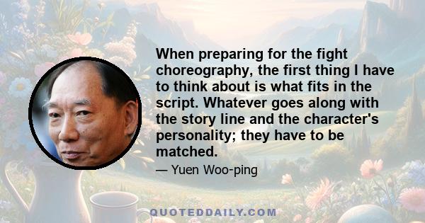 When preparing for the fight choreography, the first thing I have to think about is what fits in the script. Whatever goes along with the story line and the character's personality; they have to be matched.