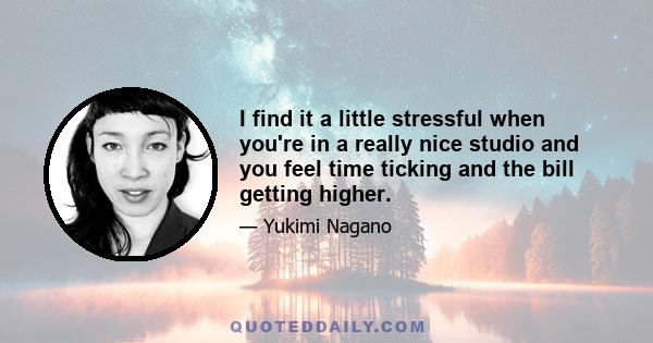 I find it a little stressful when you're in a really nice studio and you feel time ticking and the bill getting higher.