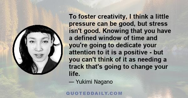 To foster creativity, I think a little pressure can be good, but stress isn't good. Knowing that you have a defined window of time and you're going to dedicate your attention to it is a positive - but you can't think of 