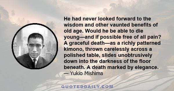 He had never looked forward to the wisdom and other vaunted benefits of old age. Would he be able to die young—and if possible free of all pain? A graceful death—as a richly patterned kimono, thrown carelessly across a