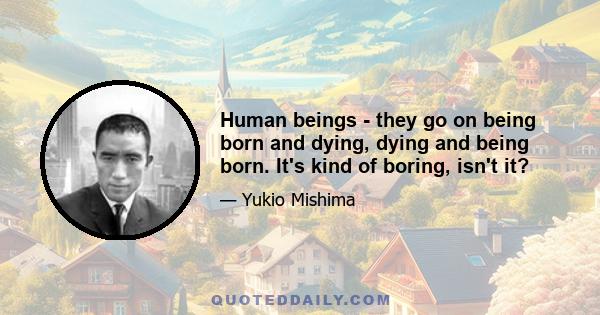 Human beings - they go on being born and dying, dying and being born. It's kind of boring, isn't it?