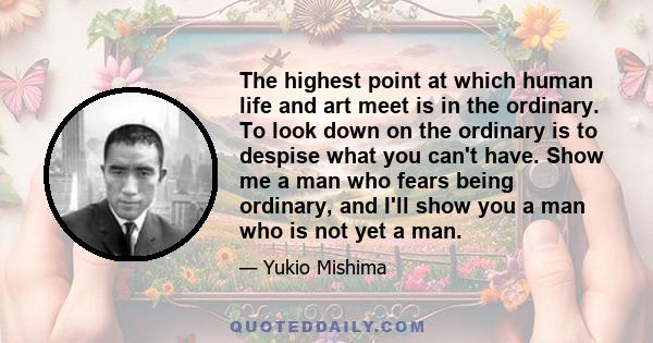 The highest point at which human life and art meet is in the ordinary. To look down on the ordinary is to despise what you can't have. Show me a man who fears being ordinary, and I'll show you a man who is not yet a man.