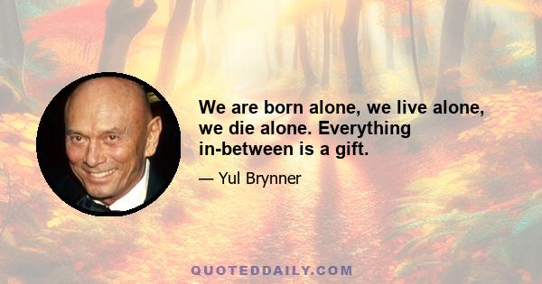 We are born alone, we live alone, we die alone. Everything in-between is a gift.