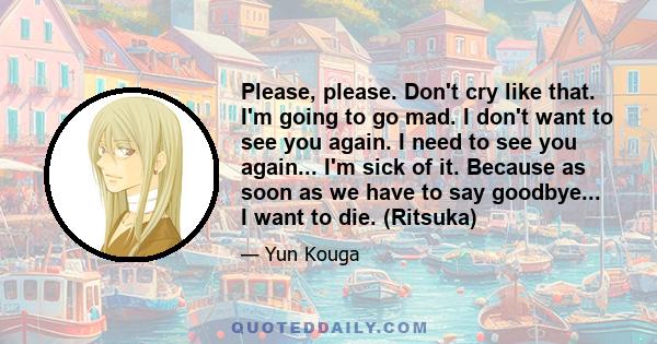 Please, please. Don't cry like that. I'm going to go mad. I don't want to see you again. I need to see you again... I'm sick of it. Because as soon as we have to say goodbye... I want to die. (Ritsuka)