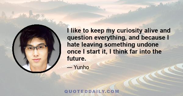 I like to keep my curiosity alive and question everything, and because I hate leaving something undone once I start it, I think far into the future.