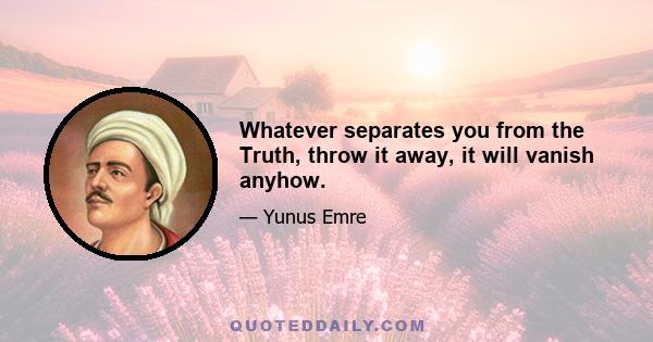 Whatever separates you from the Truth, throw it away, it will vanish anyhow.