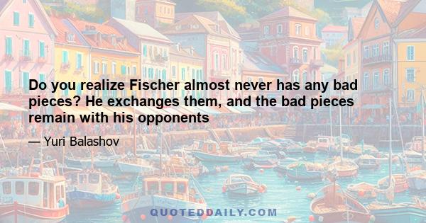 Do you realize Fischer almost never has any bad pieces? He exchanges them, and the bad pieces remain with his opponents