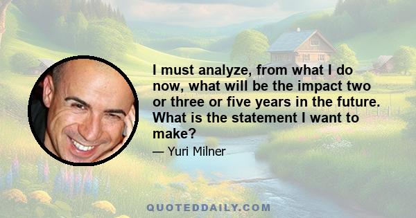 I must analyze, from what I do now, what will be the impact two or three or five years in the future. What is the statement I want to make?