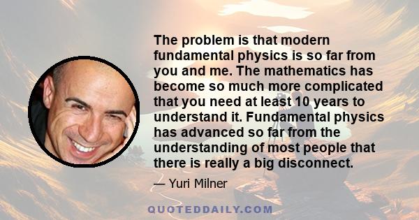 The problem is that modern fundamental physics is so far from you and me. The mathematics has become so much more complicated that you need at least 10 years to understand it. Fundamental physics has advanced so far