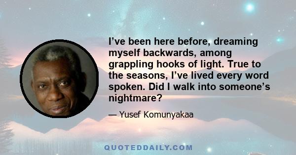 I’ve been here before, dreaming myself backwards, among grappling hooks of light. True to the seasons, I’ve lived every word spoken. Did I walk into someone’s nightmare?