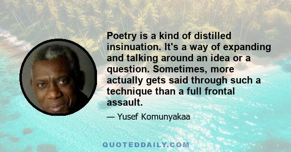 Poetry is a kind of distilled insinuation. It's a way of expanding and talking around an idea or a question. Sometimes, more actually gets said through such a technique than a full frontal assault.