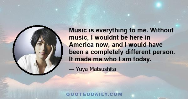 Music is everything to me. Without music, I wouldnt be here in America now, and I would have been a completely different person. It made me who I am today.