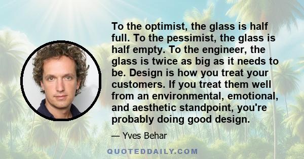 To the optimist, the glass is half full. To the pessimist, the glass is half empty. To the engineer, the glass is twice as big as it needs to be. Design is how you treat your customers. If you treat them well from an