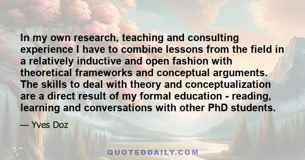 In my own research, teaching and consulting experience I have to combine lessons from the field in a relatively inductive and open fashion with theoretical frameworks and conceptual arguments. The skills to deal with