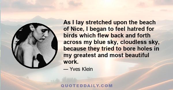 As I lay stretched upon the beach of Nice, I began to feel hatred for birds which flew back and forth across my blue sky, cloudless sky, because they tried to bore holes in my greatest and most beautiful work.