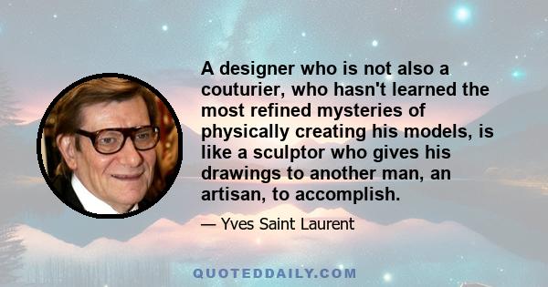 A designer who is not also a couturier, who hasn't learned the most refined mysteries of physically creating his models, is like a sculptor who gives his drawings to another man, an artisan, to accomplish.