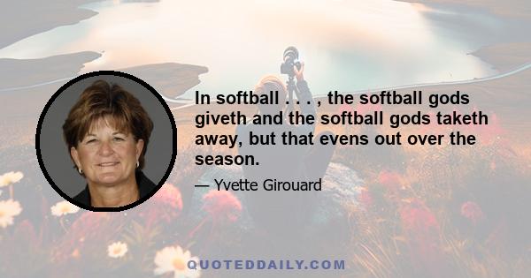 In softball . . . , the softball gods giveth and the softball gods taketh away, but that evens out over the season.