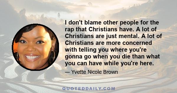 I don't blame other people for the rap that Christians have. A lot of Christians are just mental. A lot of Christians are more concerned with telling you where you're gonna go when you die than what you can have while