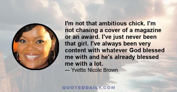 I'm not that ambitious chick. I'm not chasing a cover of a magazine or an award. I've just never been that girl. I've always been very content with whatever God blessed me with and he's already blessed me with a lot.