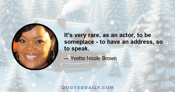 It's very rare, as an actor, to be someplace - to have an address, so to speak.