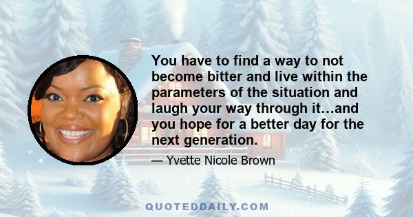 You have to find a way to not become bitter and live within the parameters of the situation and laugh your way through it…and you hope for a better day for the next generation.