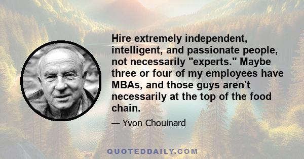 Hire extremely independent, intelligent, and passionate people, not necessarily experts. Maybe three or four of my employees have MBAs, and those guys aren't necessarily at the top of the food chain.