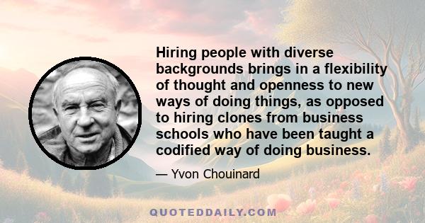 Hiring people with diverse backgrounds brings in a flexibility of thought and openness to new ways of doing things, as opposed to hiring clones from business schools who have been taught a codified way of doing business.