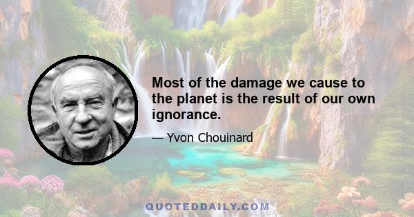 Most of the damage we cause to the planet is the result of our own ignorance.