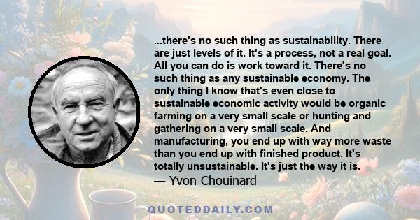 ...there's no such thing as sustainability. There are just levels of it. It's a process, not a real goal. All you can do is work toward it. There's no such thing as any sustainable economy. The only thing I know that's