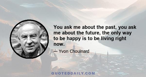 You ask me about the past, you ask me about the future, the only way to be happy is to be living right now.