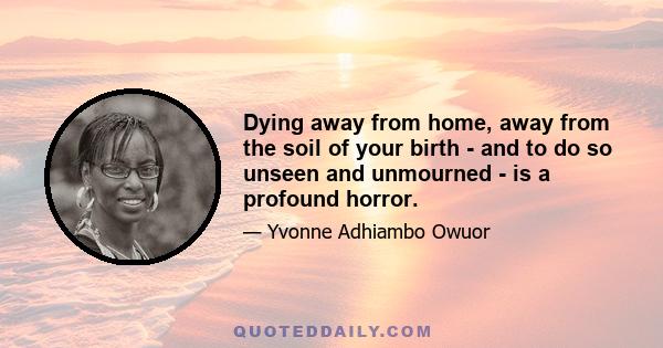 Dying away from home, away from the soil of your birth - and to do so unseen and unmourned - is a profound horror.