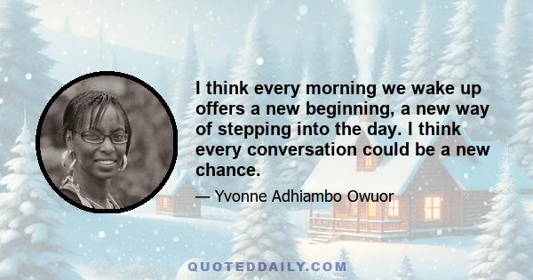 I think every morning we wake up offers a new beginning, a new way of stepping into the day. I think every conversation could be a new chance.