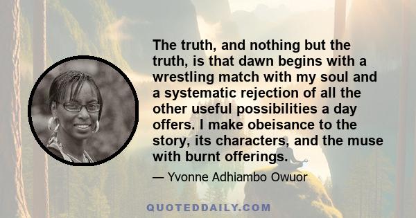 The truth, and nothing but the truth, is that dawn begins with a wrestling match with my soul and a systematic rejection of all the other useful possibilities a day offers. I make obeisance to the story, its characters, 