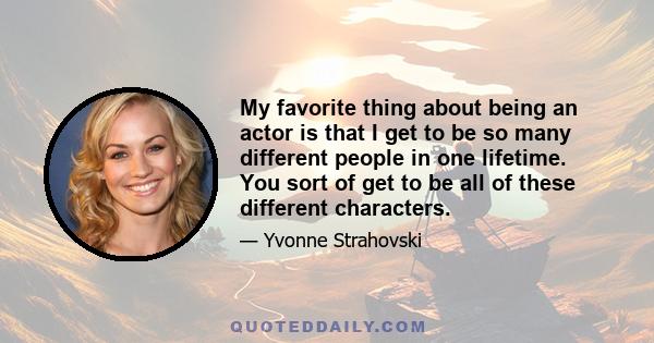 My favorite thing about being an actor is that I get to be so many different people in one lifetime. You sort of get to be all of these different characters.