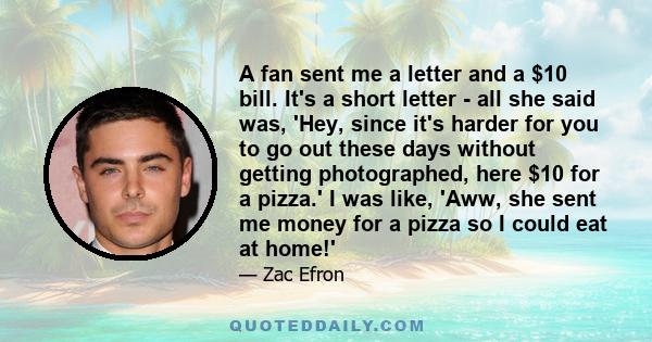 A fan sent me a letter and a $10 bill. It's a short letter - all she said was, 'Hey, since it's harder for you to go out these days without getting photographed, here $10 for a pizza.' I was like, 'Aww, she sent me