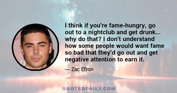 I think if you're fame-hungry, go out to a nightclub and get drunk... why do that? I don't understand how some people would want fame so bad that they'd go out and get negative attention to earn it.