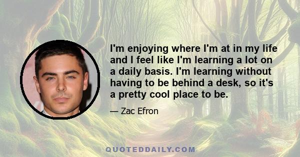 I'm enjoying where I'm at in my life and I feel like I'm learning a lot on a daily basis. I'm learning without having to be behind a desk, so it's a pretty cool place to be.