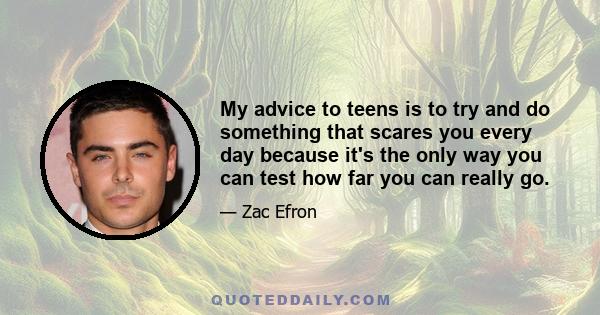 My advice to teens is to try and do something that scares you every day because it's the only way you can test how far you can really go. Whether it's going out and auditioning for the play or trying out for the