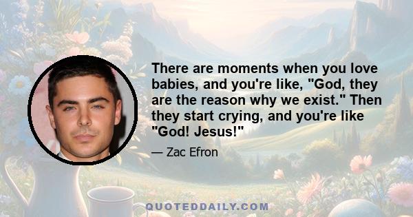 There are moments when you love babies, and you're like, God, they are the reason why we exist. Then they start crying, and you're like God! Jesus!