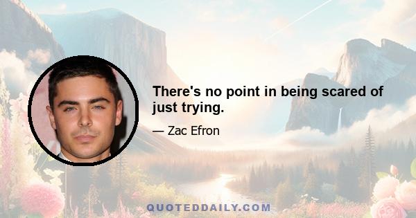 There's no point in being scared of just trying.