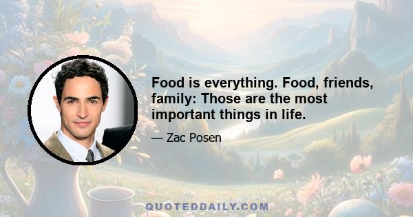 Food is everything. Food, friends, family: Those are the most important things in life.