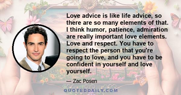 Love advice is like life advice, so there are so many elements of that. I think humor, patience, admiration are really important love elements. Love and respect. You have to respect the person that you're going to love, 