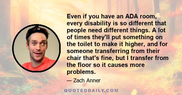 Even if you have an ADA room, every disability is so different that people need different things. A lot of times they'll put something on the toilet to make it higher, and for someone transferring from their chair