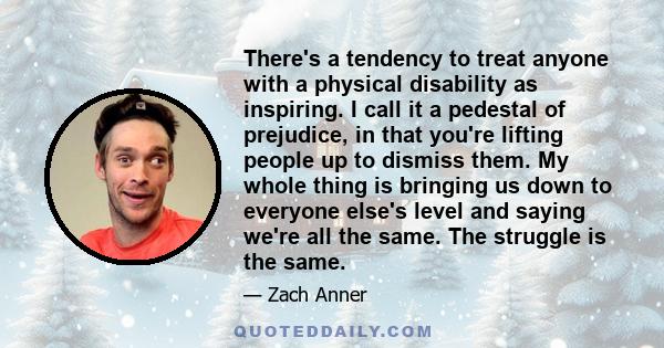 There's a tendency to treat anyone with a physical disability as inspiring. I call it a pedestal of prejudice, in that you're lifting people up to dismiss them. My whole thing is bringing us down to everyone else's